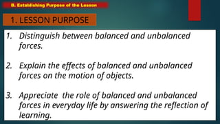 1. Distinguish between balanced and unbalanced
forces.
2. Explain the effects of balanced and unbalanced
forces on the motion of objects.
3. Appreciate the role of balanced and unbalanced
forces in everyday life by answering the reflection of
learning.
B. Establishing Purpose of the Lesson
1. LESSON PURPOSE
 