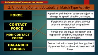 B. Establishing Purpose of the Lesson
2. Unlocking Content Vocabulary: Match Type Activity
CONTACT
FORCE
NON-CONTACT
FORCE
BALANCED
FORCES
Forces that are equal in strength and
opposite in direction, resulting in no net
force on an object.
Forces that act on an object without
physical contact, such as gravity or
magnetism.
Forces that act on an object through direct
physical contact, such as friction or normal
force.
FORCE
A push or pull that can cause an object to
change its speed, direction, or shape.
 