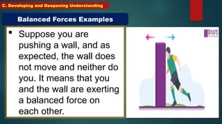  Suppose you are
pushing a wall, and as
expected, the wall does
not move and neither do
you. It means that you
and the wall are exerting
a balanced force on
each other.
Balanced Forces Examples
C. Developing and Deepening Understanding
 