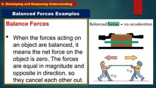 Balance Forces
 When the forces acting on
an object are balanced, it
means the net force on the
object is zero. The forces
are equal in magnitude and
opposite in direction, so
they cancel each other out.
Balanced Forces Examples
C. Developing and Deepening Understanding
 