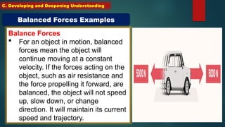 Balance Forces
 For an object in motion, balanced
forces mean the object will
continue moving at a constant
velocity. If the forces acting on the
object, such as air resistance and
the force propelling it forward, are
balanced, the object will not speed
up, slow down, or change
direction. It will maintain its current
speed and trajectory.
Balanced Forces Examples
C. Developing and Deepening Understanding
 