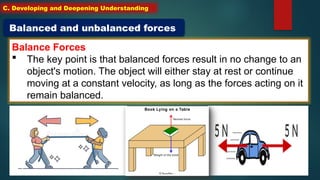 Balance Forces
 The key point is that balanced forces result in no change to an
object's motion. The object will either stay at rest or continue
moving at a constant velocity, as long as the forces acting on it
remain balanced.
Balanced and unbalanced forces
C. Developing and Deepening Understanding
 