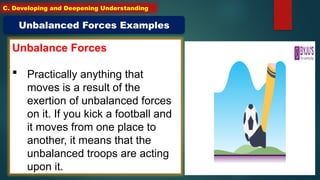 Unbalance Forces
 Practically anything that
moves is a result of the
exertion of unbalanced forces
on it. If you kick a football and
it moves from one place to
another, it means that the
unbalanced troops are acting
upon it.
Unbalanced Forces Examples
C. Developing and Deepening Understanding
 