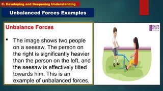 Unbalance Forces
 The image shows two people
on a seesaw. The person on
the right is significantly heavier
than the person on the left, and
the seesaw is effectively tilted
towards him. This is an
example of unbalanced forces.
Unbalanced Forces Examples
C. Developing and Deepening Understanding
 