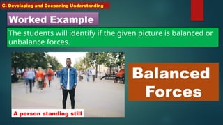 C. Developing and Deepening Understanding
Worked Example
The students will identify if the given picture is balanced or
unbalance forces.
A person standing still
Balanced
Forces
 