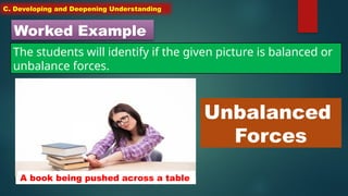 C. Developing and Deepening Understanding
Worked Example
The students will identify if the given picture is balanced or
unbalance forces.
A book being pushed across a table
Unbalanced
Forces
 