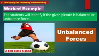 C. Developing and Deepening Understanding
Worked Example
The students will identify if the given picture is balanced or
unbalance forces.
A ball being kicked
Unbalanced
Forces
 