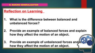D. MAKING GENERALIZATION
Reflection on Learning
1. What is the difference between balanced and
unbalanced forces?
2. Provide an example of balanced forces and explain
how they affect the motion of an object.
3. Provide an example of unbalanced forces and explain
how they affect the motion of an object.
 