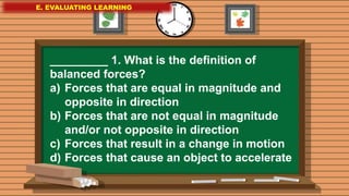 E. EVALUATING LEARNING
E. EVALUATING LEARNING
E. EVALUATING LEARNING
_________ 1. What is the definition of
balanced forces?
a) Forces that are equal in magnitude and
opposite in direction
b) Forces that are not equal in magnitude
and/or not opposite in direction
c) Forces that result in a change in motion
d) Forces that cause an object to accelerate
 