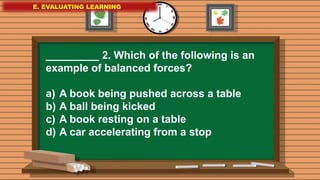 E. EVALUATING LEARNING
E. EVALUATING LEARNING
E. EVALUATING LEARNING
_________ 2. Which of the following is an
example of balanced forces?
a) A book being pushed across a table
b) A ball being kicked
c) A book resting on a table
d) A car accelerating from a stop
 