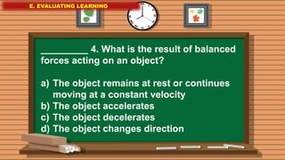 E. EVALUATING LEARNING
E. EVALUATING LEARNING
E. EVALUATING LEARNING
_________ 4. What is the result of balanced
forces acting on an object?
a) The object remains at rest or continues
moving at a constant velocity
b) The object accelerates
c) The object decelerates
d) The object changes direction
 