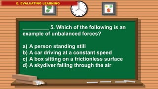 E. EVALUATING LEARNING
E. EVALUATING LEARNING
E. EVALUATING LEARNING
_________ 5. Which of the following is an
example of unbalanced forces?
a) A person standing still
b) A car driving at a constant speed
c) A box sitting on a frictionless surface
d) A skydiver falling through the air
 