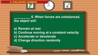 E. EVALUATING LEARNING
E. EVALUATING LEARNING
E. EVALUATING LEARNING
_________ 6. When forces are unbalanced,
the object will:
a) Remain at rest
b) Continue moving at a constant velocity
c) Accelerate or decelerate
d) Change direction randomly
 