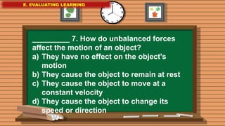 E. EVALUATING LEARNING
E. EVALUATING LEARNING
E. EVALUATING LEARNING
_________ 7. How do unbalanced forces
affect the motion of an object?
a) They have no effect on the object's
motion
b) They cause the object to remain at rest
c) They cause the object to move at a
constant velocity
d) They cause the object to change its
speed or direction
 