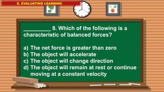 E. EVALUATING LEARNING
E. EVALUATING LEARNING
E. EVALUATING LEARNING
_________ 8. Which of the following is a
characteristic of balanced forces?
a) The net force is greater than zero
b) The object will accelerate
c) The object will change direction
d) The object will remain at rest or continue
moving at a constant velocity
 