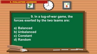 E. EVALUATING LEARNING
E. EVALUATING LEARNING
E. EVALUATING LEARNING
_________ 9. In a tug-of-war game, the
forces exerted by the two teams are:
a) Balanced
b) Unbalanced
c) Constant
d) Random
 