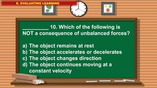 E. EVALUATING LEARNING
E. EVALUATING LEARNING
E. EVALUATING LEARNING
_________ 10. Which of the following is
NOT a consequence of unbalanced forces?
a) The object remains at rest
b) The object accelerates or decelerates
c) The object changes direction
d) The object continues moving at a
constant velocity
 