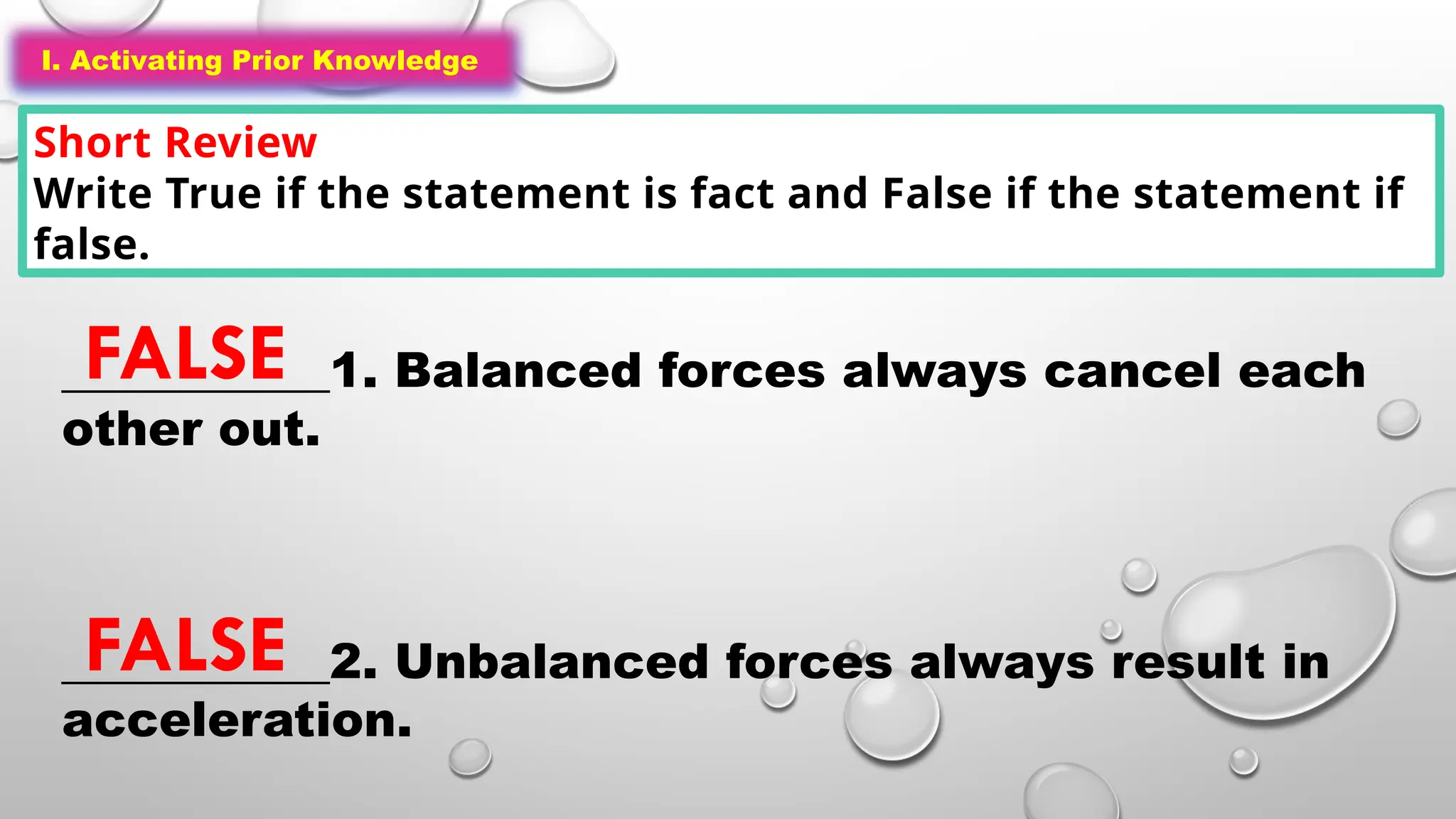 I. Activating Prior Knowledge
Short Review
Write True if the statement is fact and False if the statement if
false.
I. Activating Prior Knowledge
___________1. Balanced forces always cancel each
other out.
___________2. Unbalanced forces always result in
acceleration.
FALSE
FALSE
 