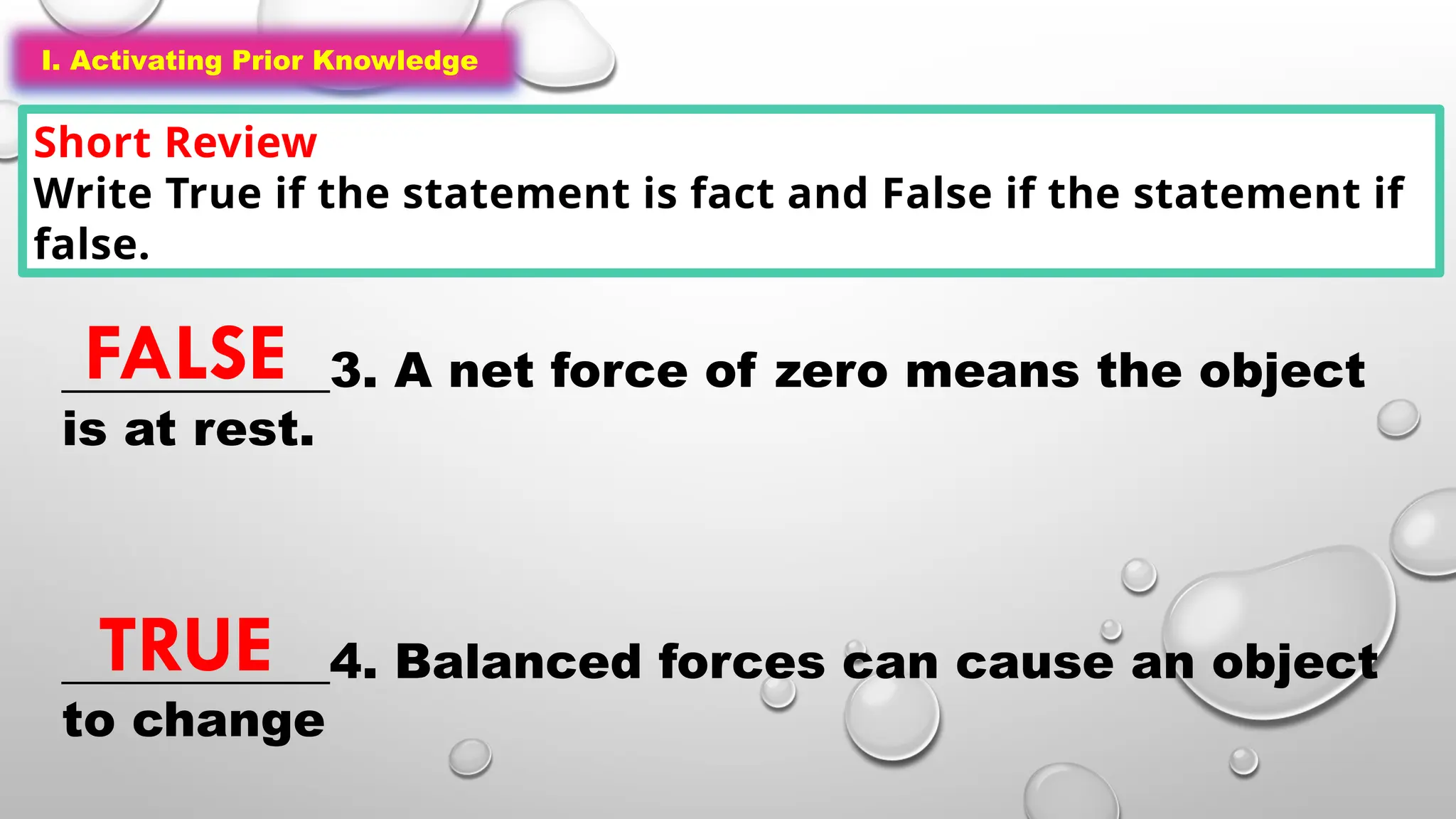 I. Activating Prior Knowledge
Short Review
Write True if the statement is fact and False if the statement if
false.
I. Activating Prior Knowledge
___________3. A net force of zero means the object
is at rest.
___________4. Balanced forces can cause an object
to change
FALSE
TRUE
 