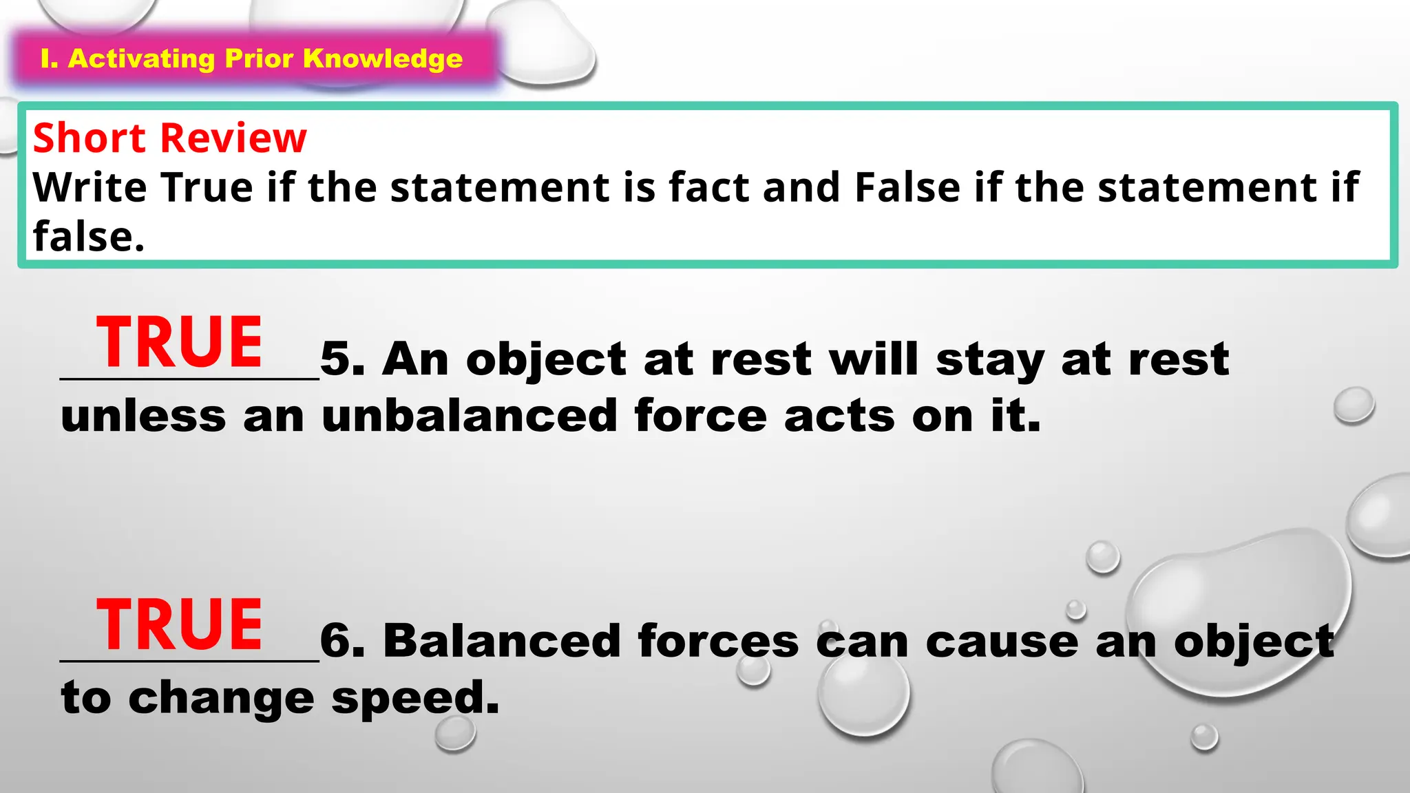 I. Activating Prior Knowledge
Short Review
Write True if the statement is fact and False if the statement if
false.
I. Activating Prior Knowledge
___________5. An object at rest will stay at rest
unless an unbalanced force acts on it.
___________6. Balanced forces can cause an object
to change speed.
TRUE
TRUE
 