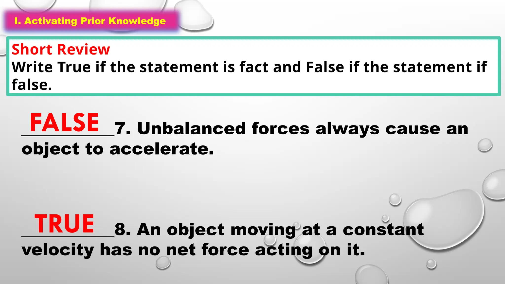I. Activating Prior Knowledge
Short Review
Write True if the statement is fact and False if the statement if
false.
I. Activating Prior Knowledge
___________7. Unbalanced forces always cause an
object to accelerate.
___________8. An object moving at a constant
velocity has no net force acting on it.
FALSE
TRUE
 