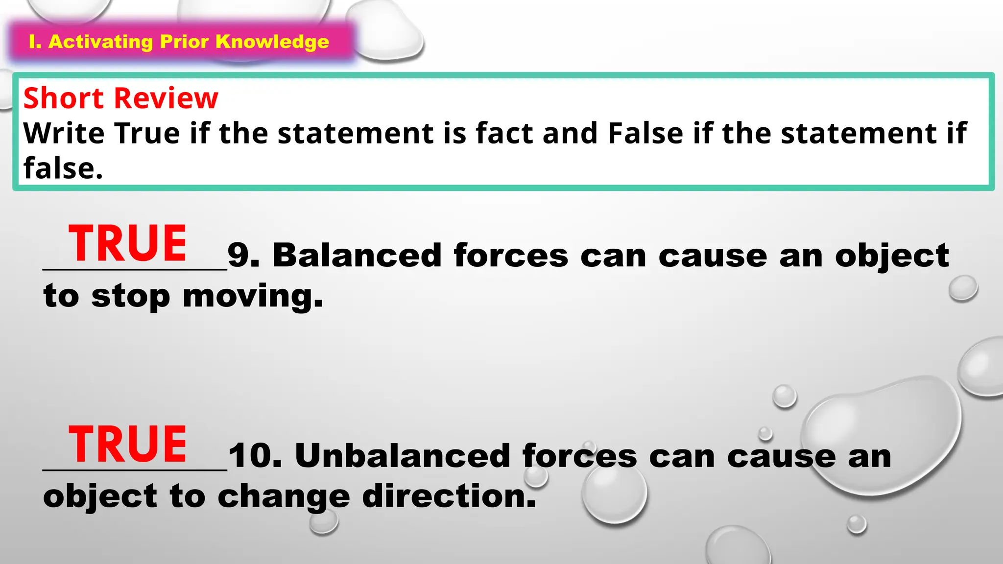 I. Activating Prior Knowledge
Short Review
Write True if the statement is fact and False if the statement if
false.
I. Activating Prior Knowledge
___________9. Balanced forces can cause an object
to stop moving.
___________10. Unbalanced forces can cause an
object to change direction.
TRUE
TRUE
 