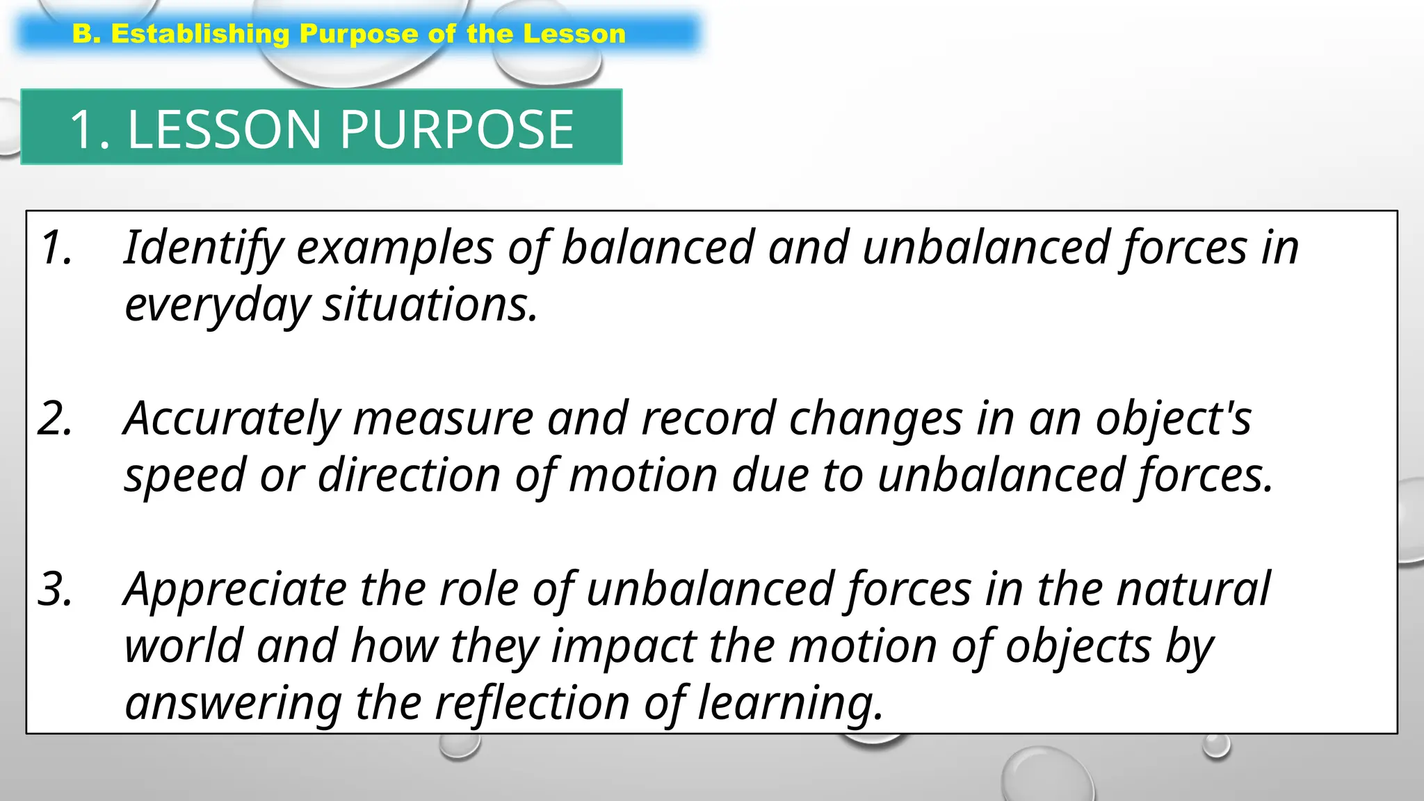 1. Identify examples of balanced and unbalanced forces in
everyday situations.
2. Accurately measure and record changes in an object's
speed or direction of motion due to unbalanced forces.
3. Appreciate the role of unbalanced forces in the natural
world and how they impact the motion of objects by
answering the reflection of learning.
B. Establishing Purpose of the Lesson
1. LESSON PURPOSE
 
