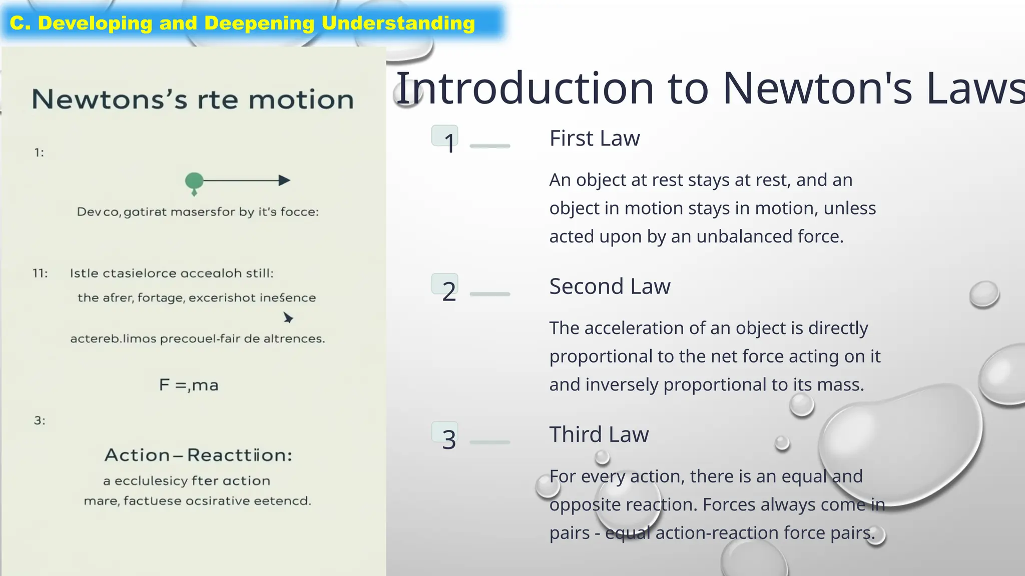 Introduction to Newton's Laws
1 First Law
An object at rest stays at rest, and an
object in motion stays in motion, unless
acted upon by an unbalanced force.
2 Second Law
The acceleration of an object is directly
proportional to the net force acting on it
and inversely proportional to its mass.
3 Third Law
For every action, there is an equal and
opposite reaction. Forces always come in
pairs - equal action-reaction force pairs.
C. Developing and Deepening Understanding
 