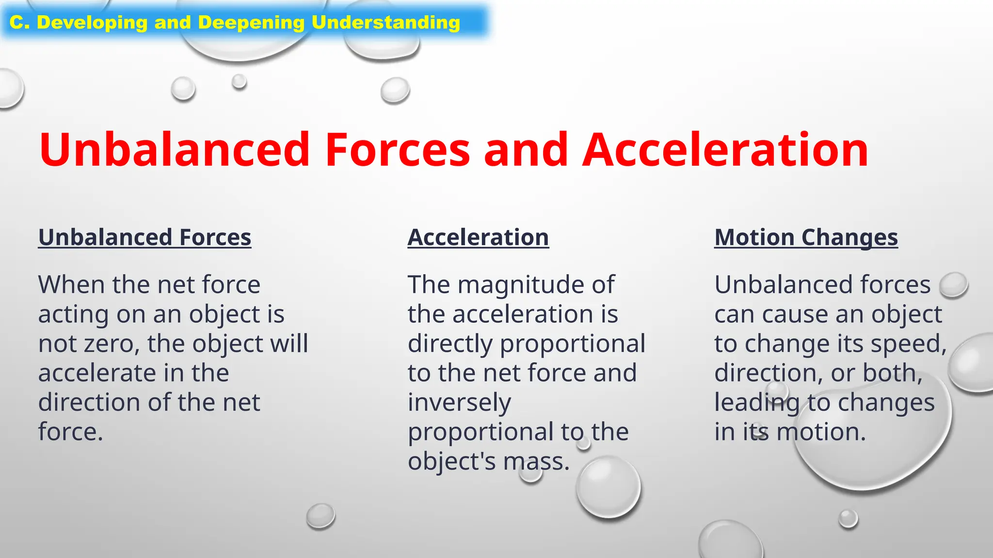 C. Developing and Deepening Understanding
Unbalanced Forces and Acceleration
Unbalanced Forces
When the net force
acting on an object is
not zero, the object will
accelerate in the
direction of the net
force.
Acceleration
The magnitude of
the acceleration is
directly proportional
to the net force and
inversely
proportional to the
object's mass.
Motion Changes
Unbalanced forces
can cause an object
to change its speed,
direction, or both,
leading to changes
in its motion.
 