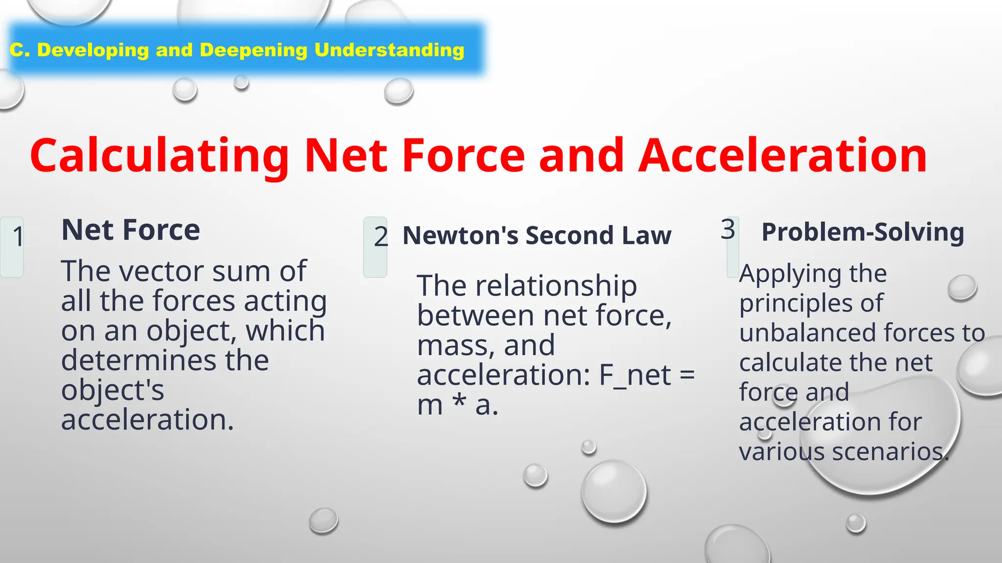 C. Developing and Deepening Understanding
Calculating Net Force and Acceleration
1 Net Force
The vector sum of
all the forces acting
on an object, which
determines the
object's
acceleration.
2 Newton's Second Law
The relationship
between net force,
mass, and
acceleration: F_net =
m * a.
3 Problem-Solving
Applying the
principles of
unbalanced forces to
calculate the net
force and
acceleration for
various scenarios.
 