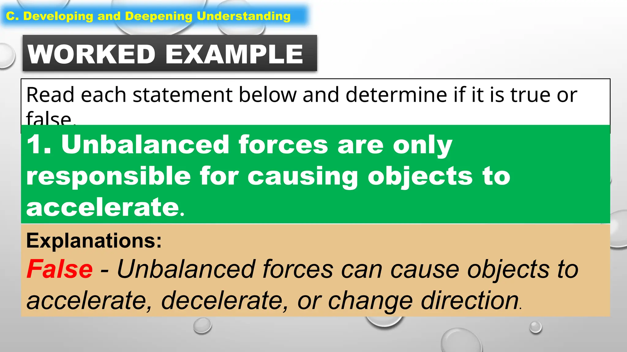 WORKED EXAMPLE
Read each statement below and determine if it is true or
false.
C. Developing and Deepening Understanding
1. Unbalanced forces are only
responsible for causing objects to
accelerate.
Explanations:
False - Unbalanced forces can cause objects to
accelerate, decelerate, or change direction.
 