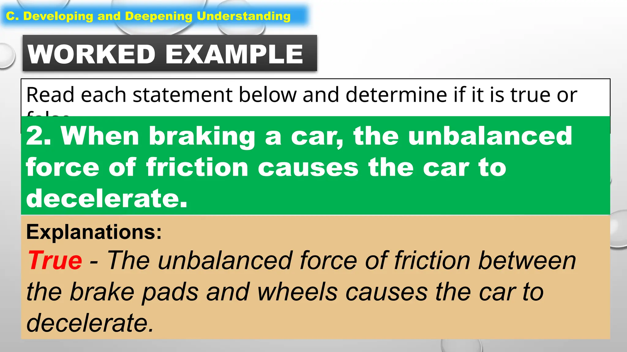 WORKED EXAMPLE
Read each statement below and determine if it is true or
false.
C. Developing and Deepening Understanding
2. When braking a car, the unbalanced
force of friction causes the car to
decelerate.
Explanations:
True - The unbalanced force of friction between
the brake pads and wheels causes the car to
decelerate.
 