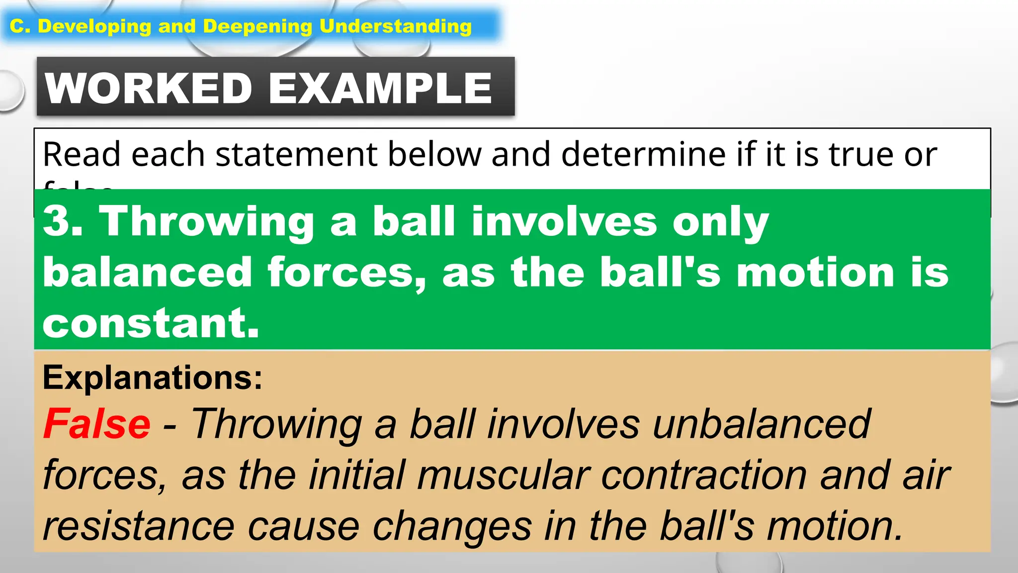 WORKED EXAMPLE
Read each statement below and determine if it is true or
false.
C. Developing and Deepening Understanding
3. Throwing a ball involves only
balanced forces, as the ball's motion is
constant.
Explanations:
False - Throwing a ball involves unbalanced
forces, as the initial muscular contraction and air
resistance cause changes in the ball's motion.
 
