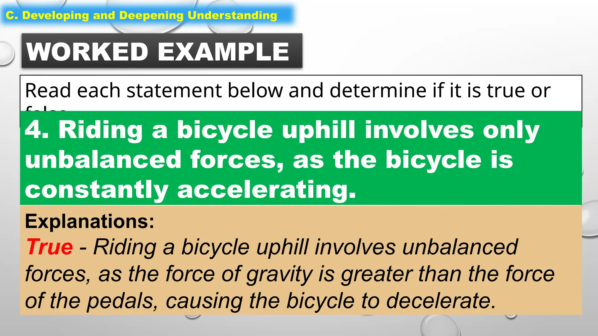 WORKED EXAMPLE
Read each statement below and determine if it is true or
false.
C. Developing and Deepening Understanding
4. Riding a bicycle uphill involves only
unbalanced forces, as the bicycle is
constantly accelerating.
Explanations:
True - Riding a bicycle uphill involves unbalanced
forces, as the force of gravity is greater than the force
of the pedals, causing the bicycle to decelerate.
 