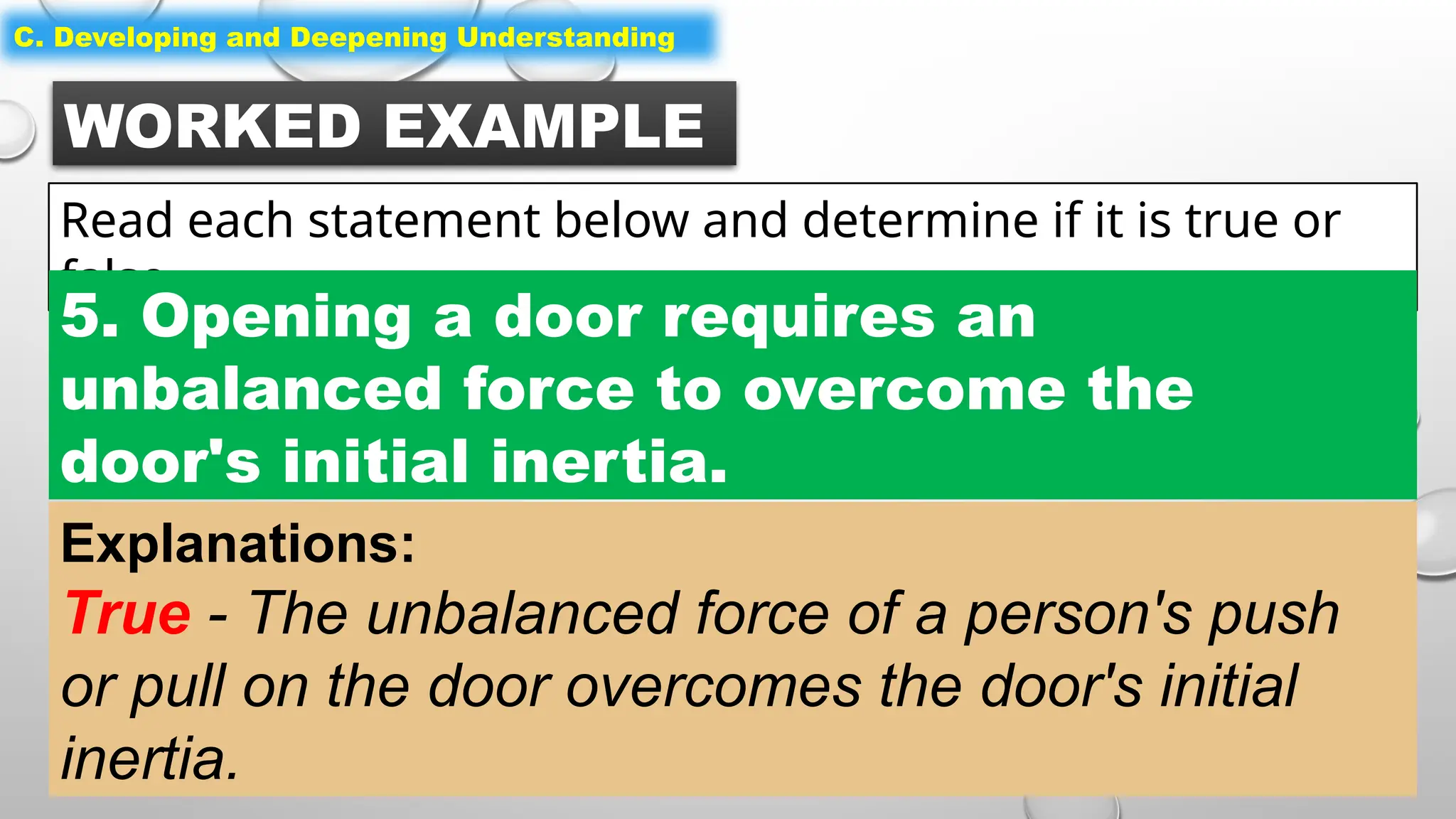 WORKED EXAMPLE
Read each statement below and determine if it is true or
false.
C. Developing and Deepening Understanding
5. Opening a door requires an
unbalanced force to overcome the
door's initial inertia.
Explanations:
True - The unbalanced force of a person's push
or pull on the door overcomes the door's initial
inertia.
 