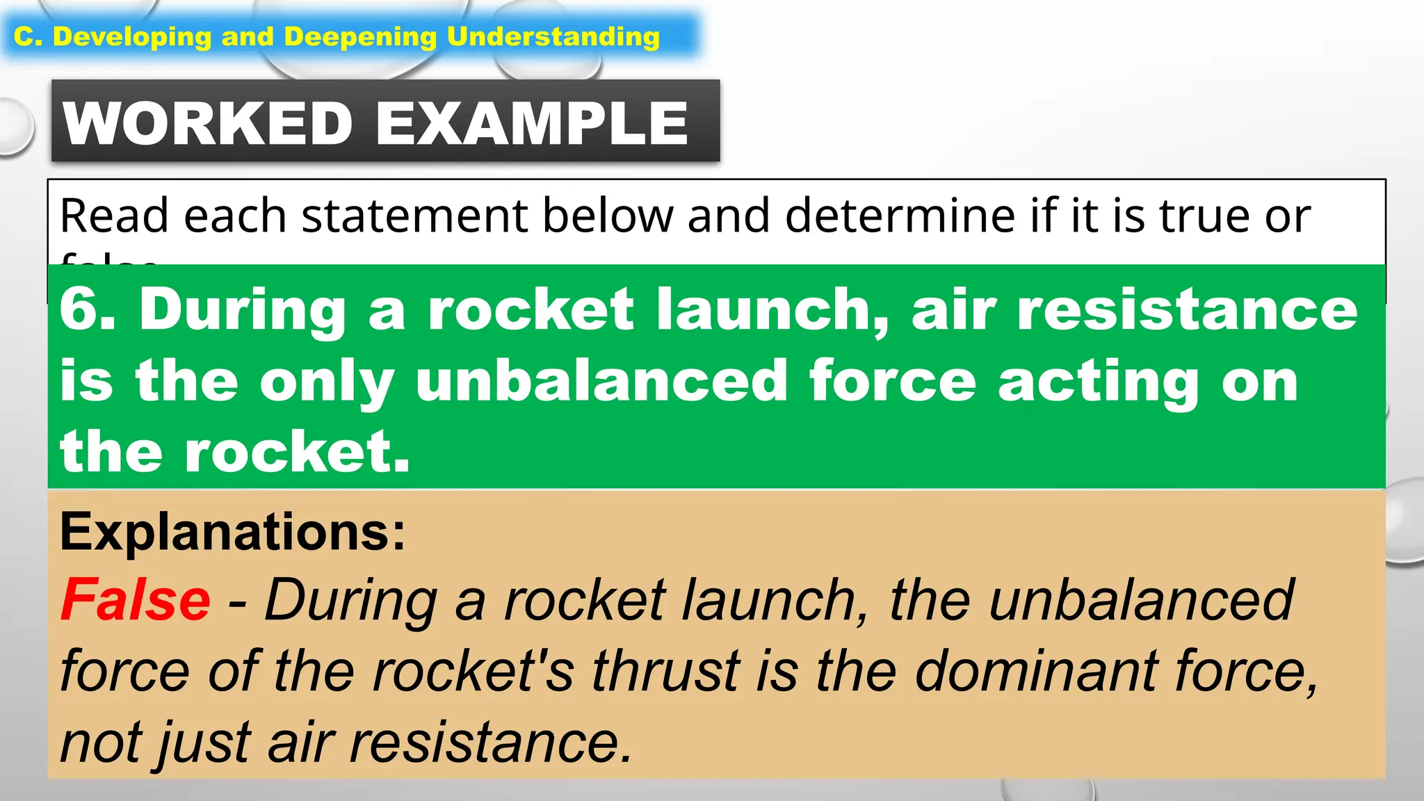 WORKED EXAMPLE
Read each statement below and determine if it is true or
false.
C. Developing and Deepening Understanding
6. During a rocket launch, air resistance
is the only unbalanced force acting on
the rocket.
Explanations:
False - During a rocket launch, the unbalanced
force of the rocket's thrust is the dominant force,
not just air resistance.
 