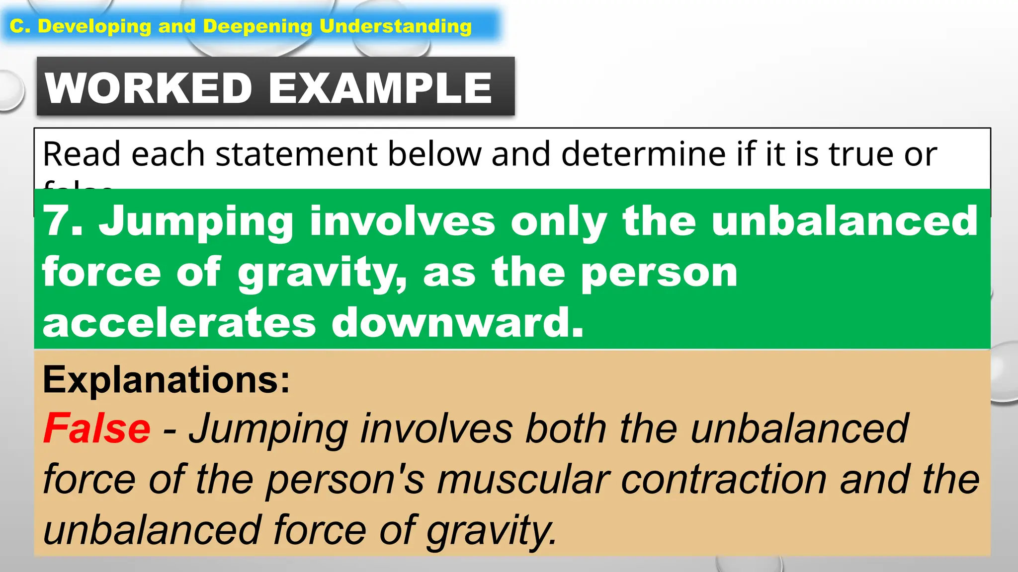 WORKED EXAMPLE
Read each statement below and determine if it is true or
false.
C. Developing and Deepening Understanding
7. Jumping involves only the unbalanced
force of gravity, as the person
accelerates downward.
Explanations:
False - Jumping involves both the unbalanced
force of the person's muscular contraction and the
unbalanced force of gravity.
 