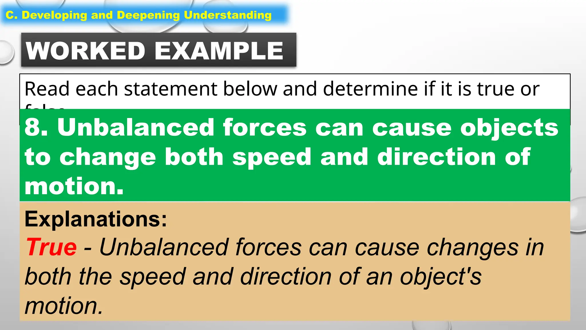 WORKED EXAMPLE
Read each statement below and determine if it is true or
false.
C. Developing and Deepening Understanding
8. Unbalanced forces can cause objects
to change both speed and direction of
motion.
Explanations:
True - Unbalanced forces can cause changes in
both the speed and direction of an object's
motion.
 