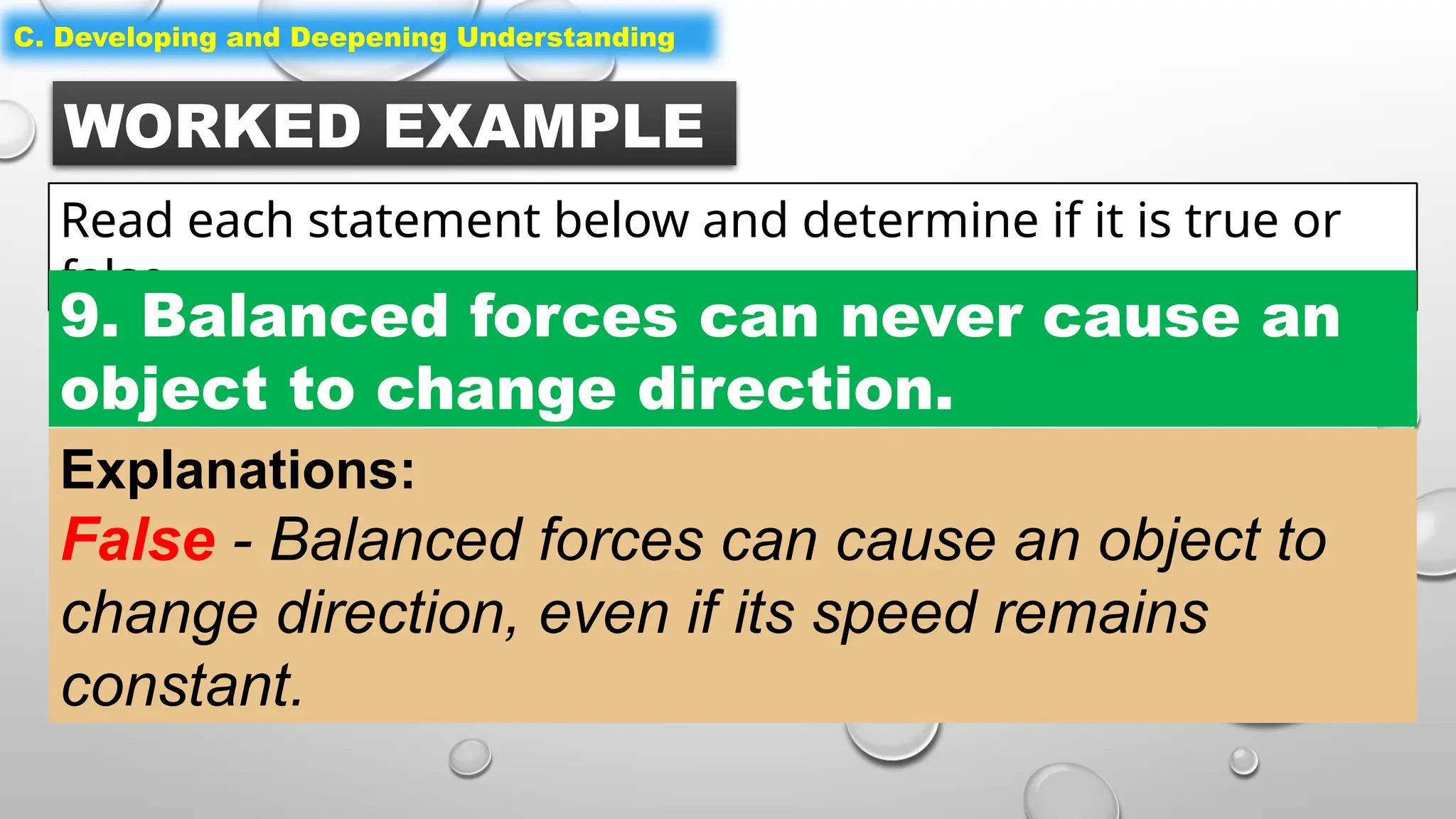 WORKED EXAMPLE
Read each statement below and determine if it is true or
false.
C. Developing and Deepening Understanding
9. Balanced forces can never cause an
object to change direction.
Explanations:
False - Balanced forces can cause an object to
change direction, even if its speed remains
constant.
 