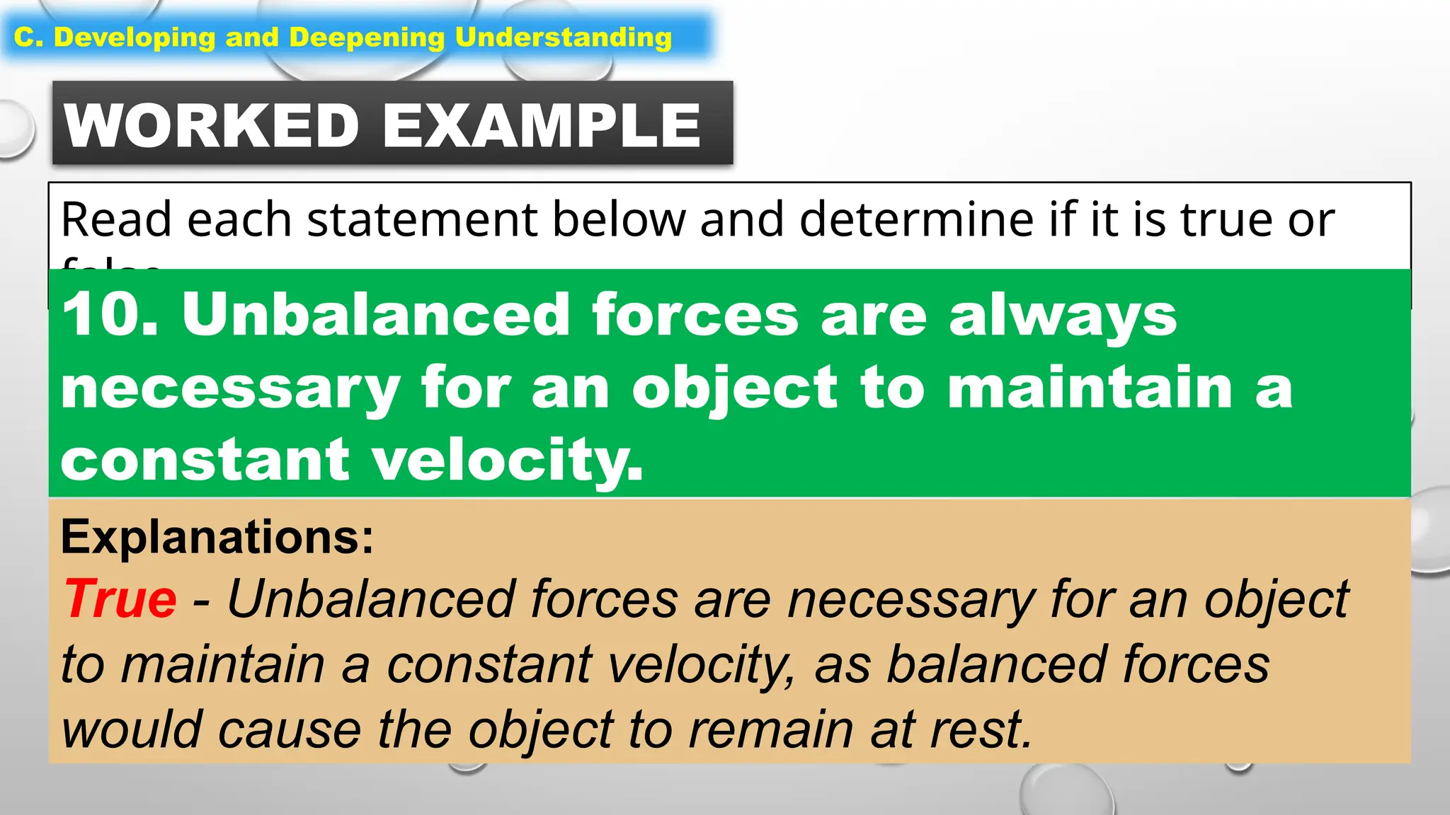 WORKED EXAMPLE
Read each statement below and determine if it is true or
false.
C. Developing and Deepening Understanding
10. Unbalanced forces are always
necessary for an object to maintain a
constant velocity.
Explanations:
True - Unbalanced forces are necessary for an object
to maintain a constant velocity, as balanced forces
would cause the object to remain at rest.
 