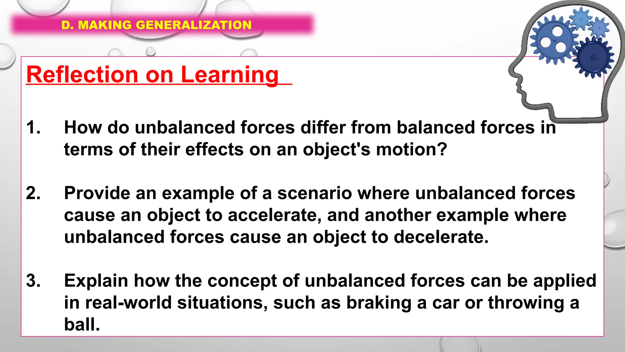 D. MAKING GENERALIZATION
Reflection on Learning
1. How do unbalanced forces differ from balanced forces in
terms of their effects on an object's motion?
2. Provide an example of a scenario where unbalanced forces
cause an object to accelerate, and another example where
unbalanced forces cause an object to decelerate.
3. Explain how the concept of unbalanced forces can be applied
in real-world situations, such as braking a car or throwing a
ball.
 