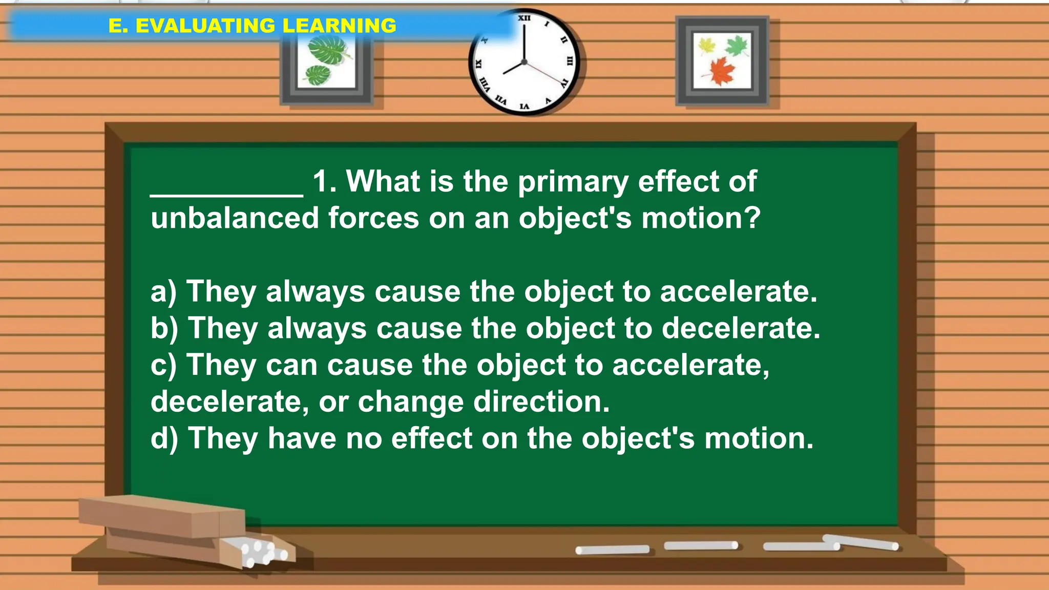 E. EVALUATING LEARNING
E. EVALUATING LEARNING
E. EVALUATING LEARNING
_________ 1. What is the primary effect of
unbalanced forces on an object's motion?
a) They always cause the object to accelerate.
b) They always cause the object to decelerate.
c) They can cause the object to accelerate,
decelerate, or change direction.
d) They have no effect on the object's motion.
 