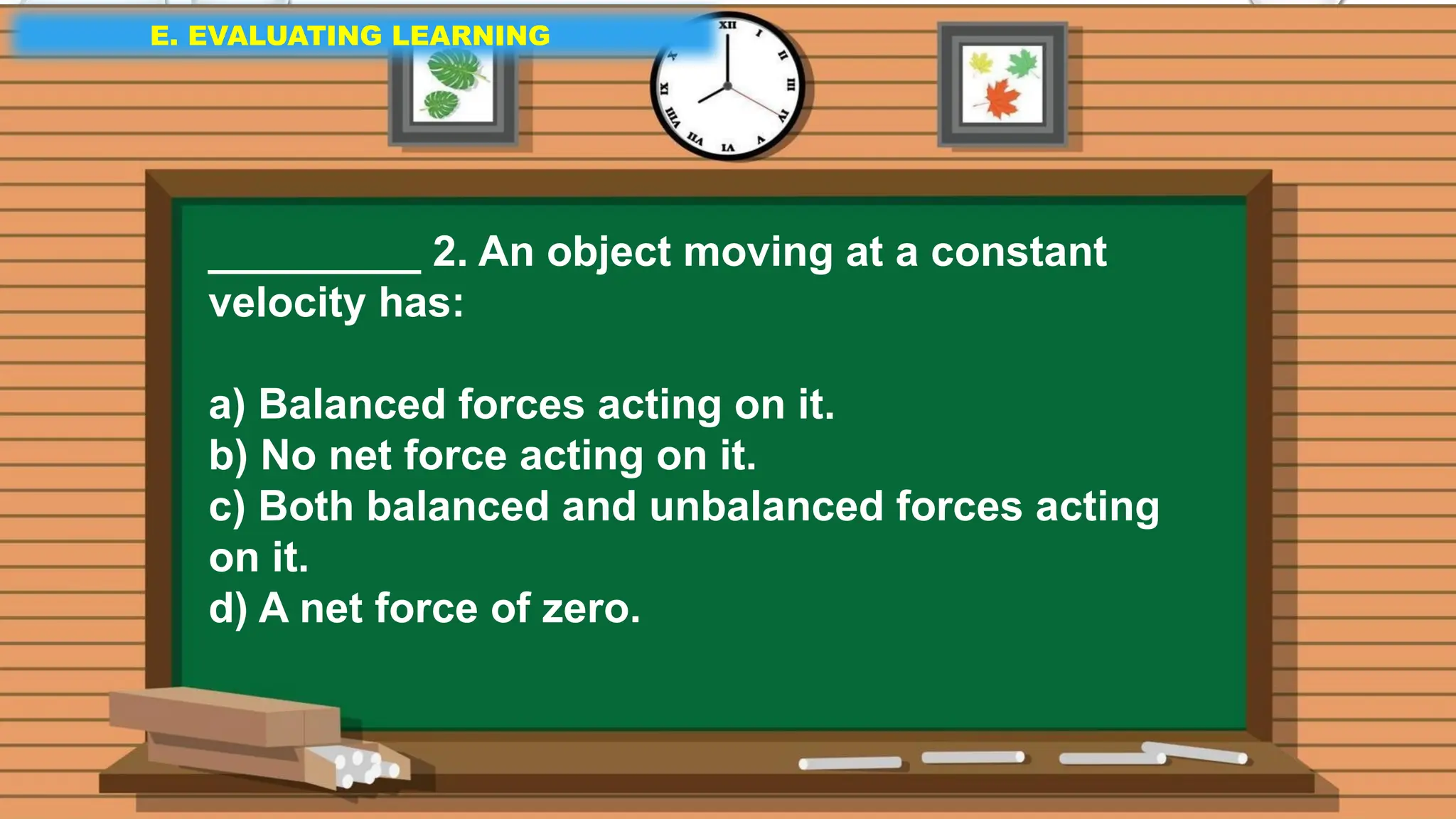 E. EVALUATING LEARNING
E. EVALUATING LEARNING
E. EVALUATING LEARNING
_________ 2. An object moving at a constant
velocity has:
a) Balanced forces acting on it.
b) No net force acting on it.
c) Both balanced and unbalanced forces acting
on it.
d) A net force of zero.
 
