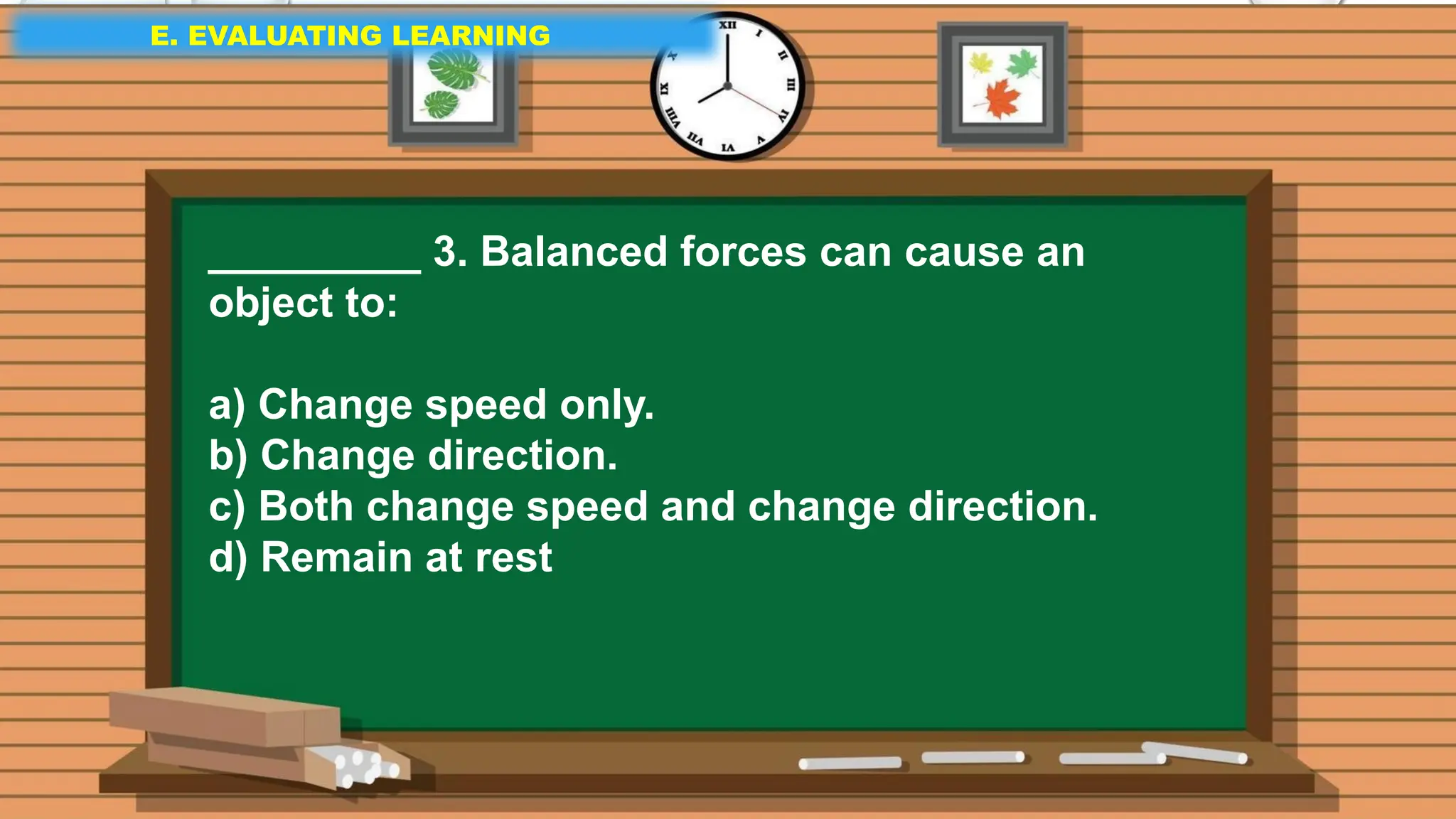 E. EVALUATING LEARNING
E. EVALUATING LEARNING
E. EVALUATING LEARNING
_________ 3. Balanced forces can cause an
object to:
a) Change speed only.
b) Change direction.
c) Both change speed and change direction.
d) Remain at rest
 