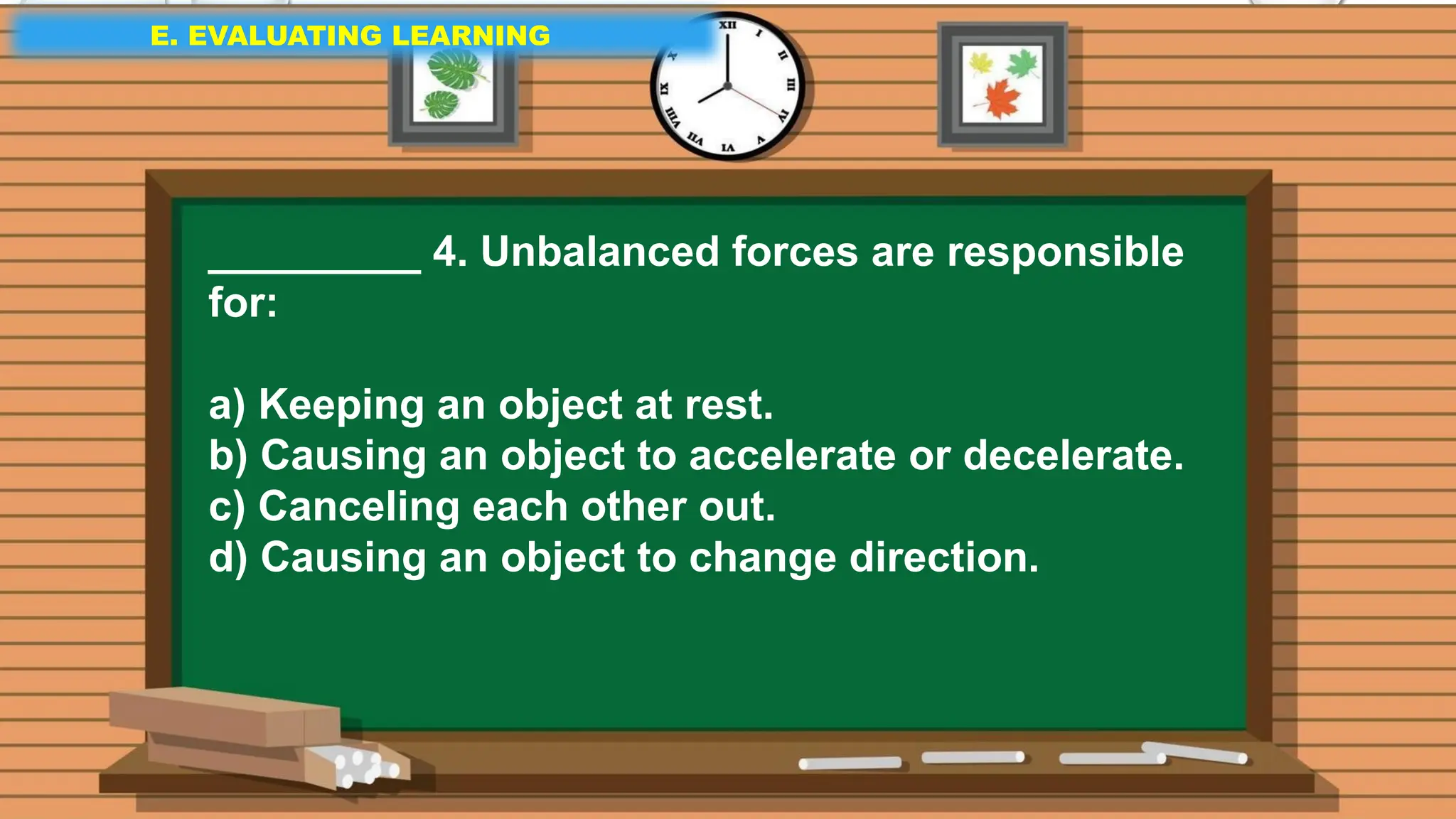 E. EVALUATING LEARNING
E. EVALUATING LEARNING
E. EVALUATING LEARNING
_________ 4. Unbalanced forces are responsible
for:
a) Keeping an object at rest.
b) Causing an object to accelerate or decelerate.
c) Canceling each other out.
d) Causing an object to change direction.
 