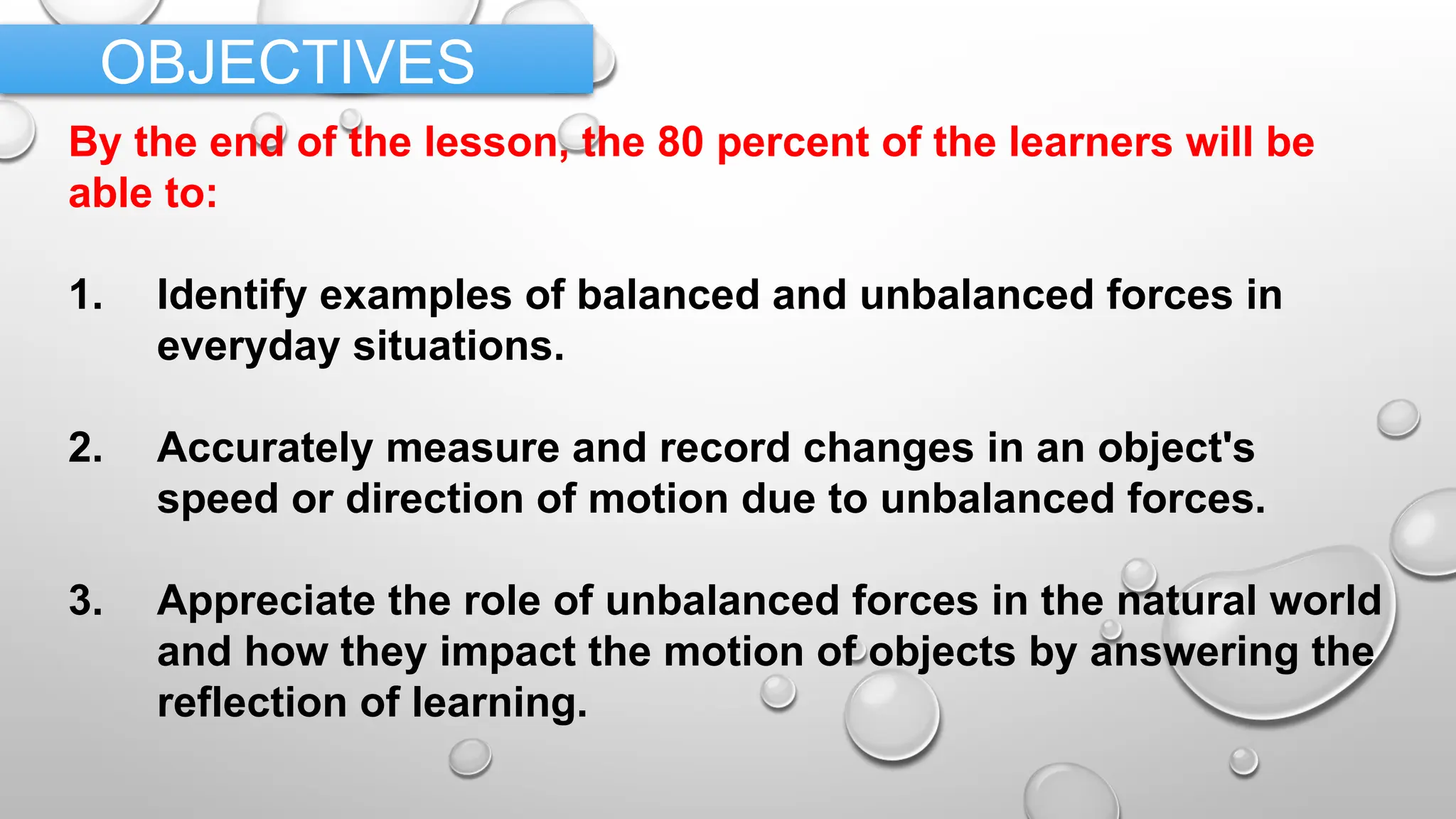 By the end of the lesson, the 80 percent of the learners will be
able to:
1. Identify examples of balanced and unbalanced forces in
everyday situations.
2. Accurately measure and record changes in an object's
speed or direction of motion due to unbalanced forces.
3. Appreciate the role of unbalanced forces in the natural world
and how they impact the motion of objects by answering the
reflection of learning.
OBJECTIVES
 