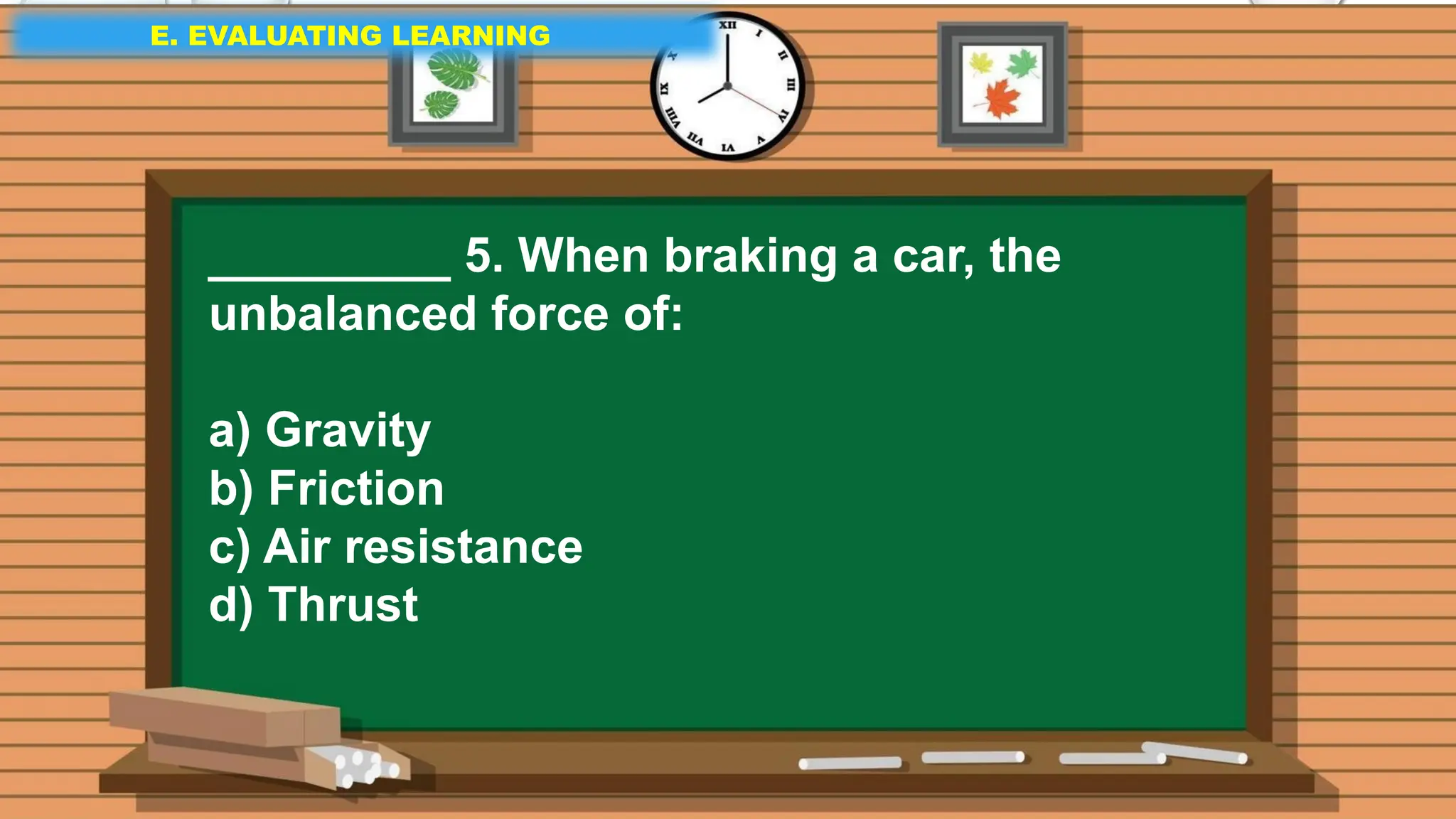 E. EVALUATING LEARNING
E. EVALUATING LEARNING
E. EVALUATING LEARNING
_________ 5. When braking a car, the
unbalanced force of:
a) Gravity
b) Friction
c) Air resistance
d) Thrust
 