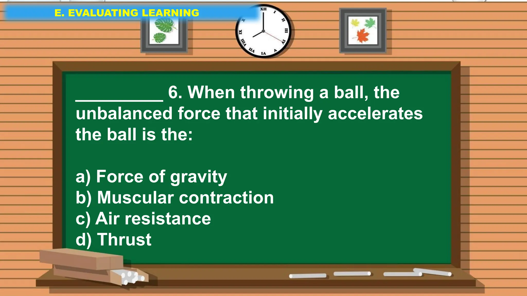E. EVALUATING LEARNING
E. EVALUATING LEARNING
E. EVALUATING LEARNING
_________ 6. When throwing a ball, the
unbalanced force that initially accelerates
the ball is the:
a) Force of gravity
b) Muscular contraction
c) Air resistance
d) Thrust
 