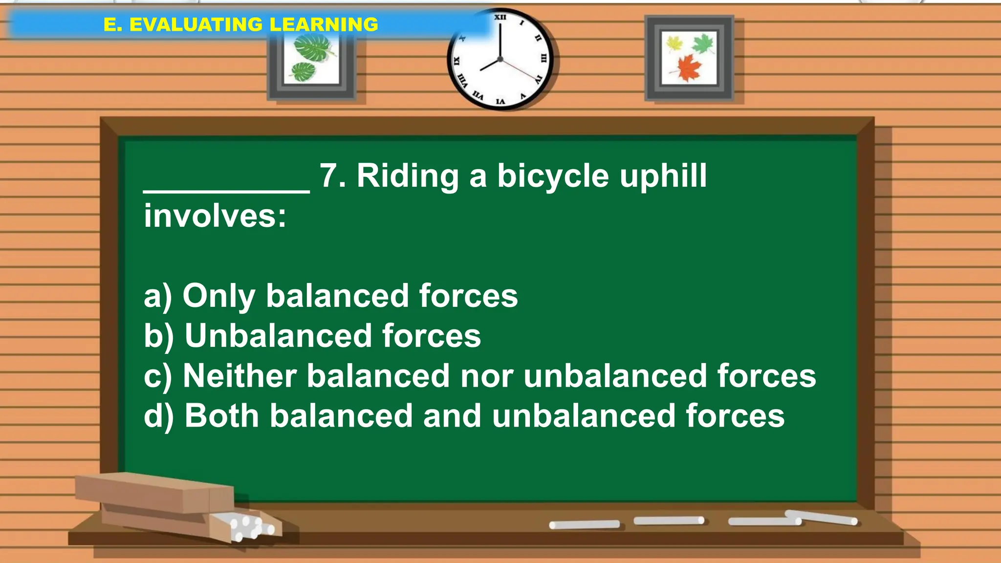 E. EVALUATING LEARNING
E. EVALUATING LEARNING
E. EVALUATING LEARNING
_________ 7. Riding a bicycle uphill
involves:
a) Only balanced forces
b) Unbalanced forces
c) Neither balanced nor unbalanced forces
d) Both balanced and unbalanced forces
 
