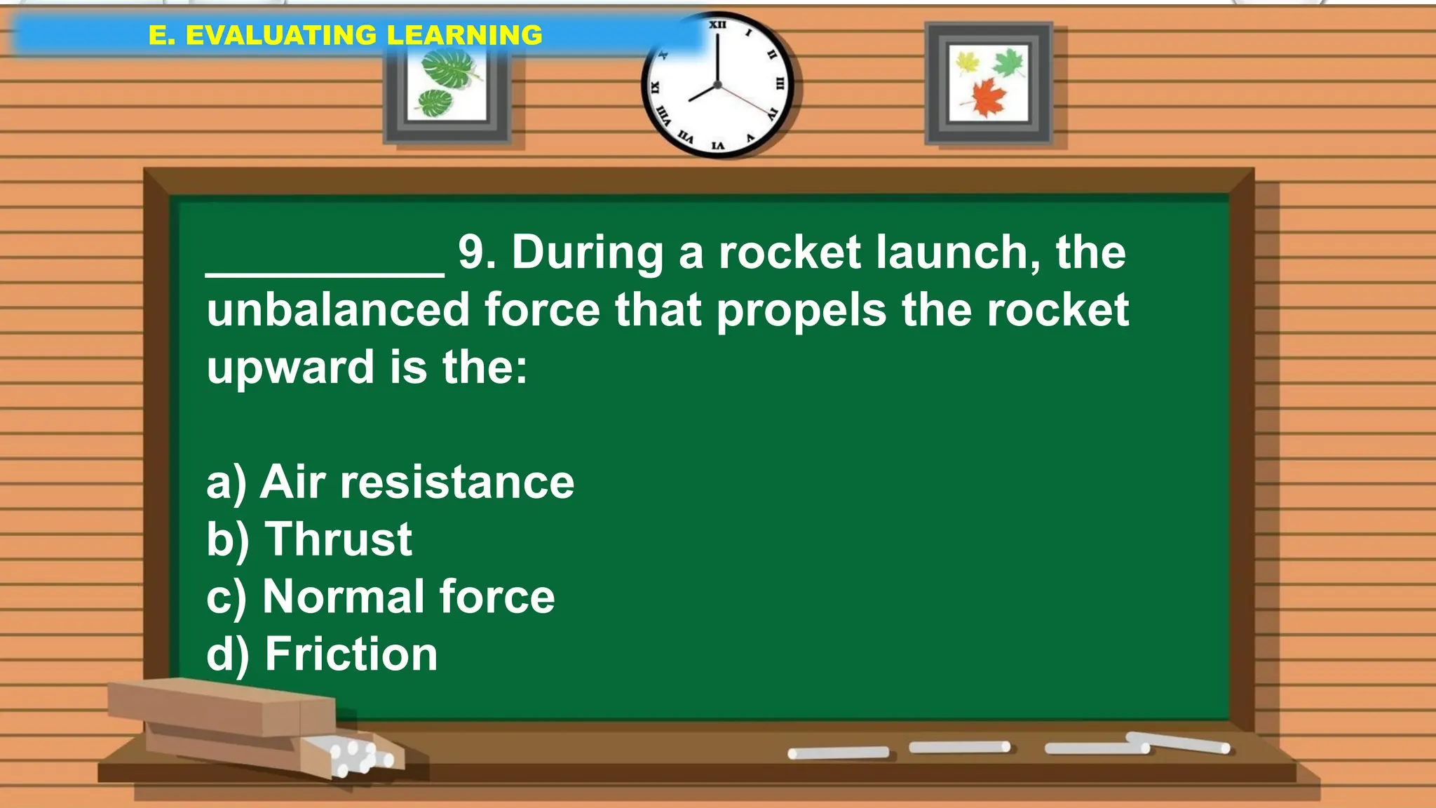 E. EVALUATING LEARNING
E. EVALUATING LEARNING
E. EVALUATING LEARNING
_________ 9. During a rocket launch, the
unbalanced force that propels the rocket
upward is the:
a) Air resistance
b) Thrust
c) Normal force
d) Friction
 